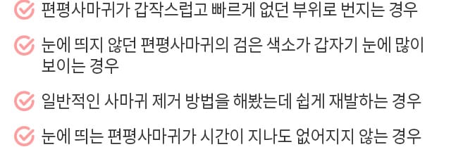 편평사마귀가 갑작스럽고 빠르게 없던 부위로 번지는 경우 / 눈에 띄지 않던 편평사마귀의 검은 색소가 갑자기 눈에 많이 보이는 경우 / 일반적인 사마귀 제거 방법을 해봤는데 쉽게 재발하는 경우 / 눈에 띄는 편평사마귀가 시간이 지나도 없어지지 않는 경우